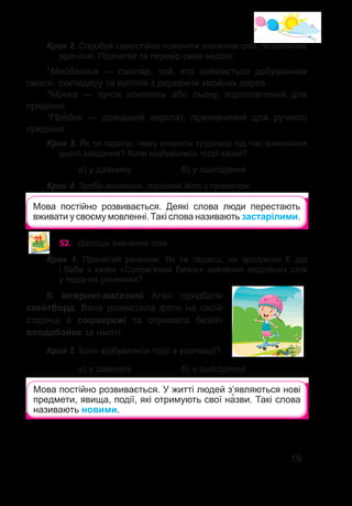 19
Мова постійно розвивається. Деякі слова люди перестають
вживати у своєму мовленні. Такі слова називають застарілими.
Крок 2. Спробуй самостійно пояснити значення слів, позначених
зірочкою. Прочитай та перевір свою версію.
*Майда�нник — смоля�р, той, хто займається добуванням
смоли, скипидару та вугілля з деревини хвойних дерев.
*Ми�чка — пучок конопель або льону, підготовлений для
прядіння.
*Пря�дка — домашній верстат, призначений для ручного
прядіння.
Крок 3. Як ти гадаєш, чому виникли труднощі під час виконання
цього завдання? Коли відбувались події казки?
		 а) у давнину		 б) у сьогоденні
Крок 4. Зроби висновок, порівняй його з правилом.
52.	 Досліди� значення слів.
Крок 1. Прочитай речення. Як ти гадаєш, чи зрозуміли б дід
і баба з казки «Солом’яний бичок» значення виділених слів
у поданих реченнях?
В інтернет-магазині Аліні придбали
скейтборд. Вона розмістила фото на своїй
сторінці в соцмережі та отримала безліч
вподобайок за нього.
Крок 2. Коли відбувалися події в розповіді?
		 а) у давнину		 б) у сьогоденні
Мова постійно розвивається. У житті людей з’являються нові
предмети, явища, події, які отримують свої на�зви. Такі слова
називають новими.
 