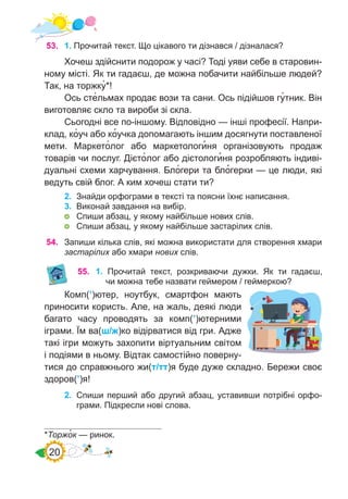 20
53.	 1. Прочитай текст. Що цікавого ти дізнався / дізналася?
Хочеш здійснити подорож у часі? Тоді уяви себе в старовин-
ному місті. Як ти гадаєш, де можна побачити найбільше людей?
Так, на торжку�*!
Ось сте�льмах продає вози та сани. Ось підійшов гу�тник. Він
виготовляє скло та вироби зі скла.
Сьогодні все по-іншому. Відповідно — інші професії. Напри-
клад, ко�уч або ко�учка допомагають іншим досягнути поставленої
мети. Маркето�лог або маркетологи�ня організовують продаж
товарів чи послуг. Дієто�лог або дієтологи�ня розробляють індиві-
дуальні схеми харчування. Бло�гери та бло�герки — це люди, які
ведуть свій блог. А ким хочеш стати ти?
2.	 Знайди орфограми в тексті та поясни їхнє написання.
3.	 Виконай завдання на вибір.
	 Спиши абзац, у якому найбільше нових слів.
	 Спиши абзац, у якому найбільше застарілих слів.
*Торжо�к — ринок.
54.	 Запиши кілька слів, які можна використати для створення хмари
застарілих або хмари нових слів.
55.	 1. Прочитай текст, розкриваючи дужки. Як ти гадаєш,
чи можна тебе назвати геймером / геймеркою?
Комп(’)ютер, ноутбук, смартфон мають
приносити користь. Але, на жаль, деякі люди
багато часу проводять за комп(’)ютерними
іграми. Їм ва(ш/ж)ко відірватися від гри. Адже
такі ігри можуть захопити віртуальним світом
і подіями в ньому. Відтак самостійно поверну-
тися до справжнього жи(т/тт)я буде дуже складно. Бережи своє
здоров(’)я!
2.	 Спиши перший або другий абзац, уставивши потрібні орфо-
грами. Підкресли нові слова.
 
