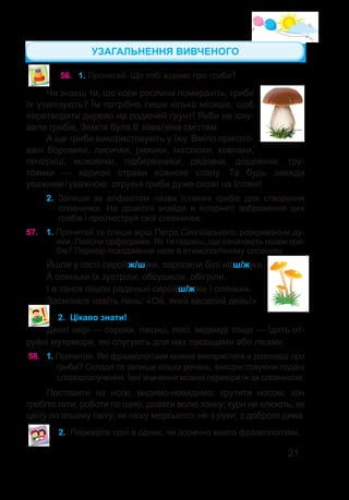 21
56.	 1. Прочитай. Що тобі відомо про гриби?
Чи знаєш ти, що коли рослини помирають, гриби
їх утилізують? Їм потрібно лише кілька місяців, щоб
перетворити дерево на родючий ґрунт! Якби не існу-
вало грибів, Земля була б завалена сміттям.
А ще гриби використовують у їжу. Вміло пригото-
вані боровики, лисички, рижики, маслюки, ковпаки,
печериці, моховики, підберезники, рядовки, дощовики, тру-
товики — корисні страви кожного столу. Та будь завжди
уважним / уважною: отруйні гриби дуже схожі на їстівні!
2.	 Запиши за алфавітом на�зви їстівних грибів для створення
словничка. На дозвіллі знайди в інтернеті зображення цих
грибів і проілюструй свій словничок.
57.	 1. Прочитай та спиши вірш Петра Сингаївського, розкриваючи ду-
жки. Поясни орфограми. Як ти гадаєш, що означають назви гри-
бів? Перевір походження назв в етимологічному словнику.
Йшли у гості сирої(ж/ш)ки, заросили білі ні(ш/ж)ки.
А опеньки їх зустріли, обсушили, обігріли.
І в танок пішли раденькі сирої(ш/ж)ки і опеньки.
Засміявся навіть пень: «Ой, який веселий день!»
2.	 Цікаво знати!
Деякі звірі — сороки, лисиці, лосі, ведмеді тощо — їдять от-
руйні мухомори, які слугують для них ласощами або ліками.
58.	 1. Прочитай. Які фразеологізми можна використати в розповіді про
гриби? Склади та запиши кілька речень, використовуючи подані
словосполучення. Їхні значення можна перевірити за словником.
Поставити на ноги; видимо-невидимо; крутити носом; хоч
греблю гати; роботи по шию; давати волю язику; кури не клюють; як
цвіту по всьому світу; як піску морського; не з руки; з доброго дива.
2.	 Перевірте одні в одних, чи доречно вжито фразеологізми.
УЗАГАЛЬНЕННЯ ВИВЧЕНОГО
 