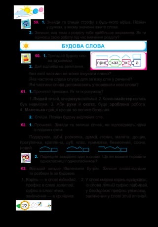 22
59.	 1. Знайди та спиши строфу з будь-якого вірша. Познач
у дужках, у якому значенні вжито слова.
60.	 1. Пригадай будову сло-
ва за схемою.
2.	 Дай відповіді на запитання.
Без якої частини не може існувати слово?
Яка частина слова слугує для зв’язку слів у реченні?
Які частини сло�ва допомагають утворювати нові слова?
61.	 1. Прочитай приказки. Як ти їх розумієш?
1.Людейпитай,алерозумсвіймай.2.Коженмайстерколись
був невмілим. 3. Аби руки й охота, буде зроблена робота.
4. Маленька праця краща за велике безділля.
2.	 Спиши. Познач будову виділених слів.
62.	 1. Прочитай. Знайди та запиши слова�, які відповідають одній
із поданих схем.
Подарунок, зуби, розкопка, думка, лісник, малята, дощик,
прогулянка, краплина, дуб, клас, примовка, безмовний, сосна,
новий.
2.	 Перевірте завдання одні в одних. Що ви можете порадити
однокласниці / однокласникові?
63.	 Відгадай загадки Валентини Бутрім. Запиши слова-відгадки
та розбери їх за будовою.
БУДОВА СЛОВА
1. Корінь — в слові відгадай,
префікс в слові запитай,
суфікс в слові нічка,
закінчення — в криничка.
2. У слові хмарка корінь відшукаєш,
із слова літній суфікс підбирай,
у бездоріжжі префікс упізнаєш,
закінчення у слові злий впізнай.
2.	 Запиши, яка тема з розділу тебе найбільше зацікавила. Як ти
оцінюєш свою роботу під час вивчення розділу?
 