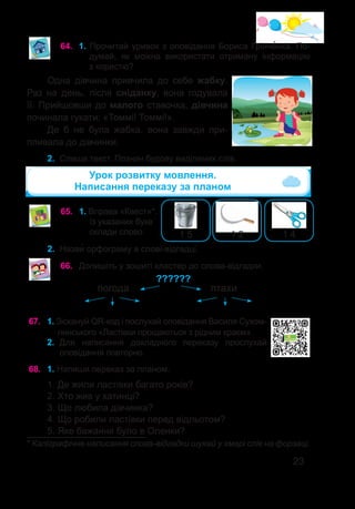 23
64.	 1. Прочитай уривок з оповідання Бориса Грінче�нка. По-
думай, як можна використати отриману інформацію
з користю?
Одна дівчина привчила до себе жабку.
Раз на день, після сніданку, вона годувала
її. Прийшовши до малого ставочка, дівчина
починала гукати: «Томмі! Томмі!».
Де б не була жабка, вона завжди при-
пливала до дівчинки.
2.	 Спиши текст. Познач будову виділених слів.
65.	 1. Вправа «Квест»*.
Із указаних букв
склади слово. 1 4
1 2
1 5
Урок розвитку мовлення.
Написання переказу за планом
2.	 Назви� орфограму в слові-відгадці.
* Каліграфічне написання слова-відгадки шукай у хмарі слів на форзаці.
66.	 Допишіть у зошиті кластер до слова-відгадки.
погода птахи
??????
68.	 1. Напиши переказ за планом.
1. Де жили ластівки багато років?
2. Хто жив у хатинці?
3. Що любила дівчинка?
4. Що робили ластівки перед відльотом?
5. Яке бажання було в Оленки?
67.	 1. Зіскануй QR-код і послухай оповідання Василя Сухом-
линського «Ластівки прощаються з рідним краєм».
2.	 Для написання докладного переказу прослухай
оповідання повторно.
 