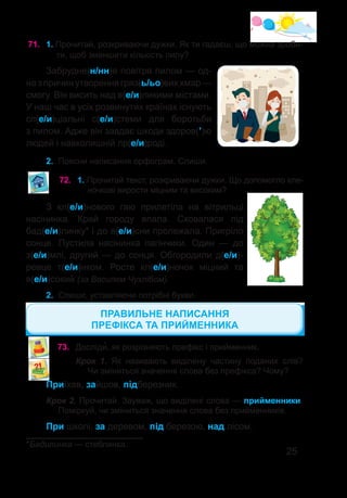 25
71.	 1. Прочитай, розкриваючи дужки. Як ти гадаєш, що можна зроби-
ти, щоб зменшити кількість пилу?
Забрудне(н/нн)я повітря пилом — од-
на з причин утворення гряз(ь/ьо)вих хмар —
смогу. Він висить над в(е/и)ликими містами.
У наш час в усіх розвинутих країнах існують
сп(е/и)ціальні с(е/и)стеми для боротьби
з пилом. Адже він завдає шкоди здоров(’)ю
людей і навколишній пр(е/и)роді.
2.	 Поясни написання орфограм. Спиши.
72.	 1. Прочитай текст, розкриваючи дужки. Що допомогло кле-
ночкові вирости міцним та високим?
З кл(е/и)нового гаю прилетіла на вітрильці
насінинка. Край городу впала. Сховалася під
бад(е/и)линку* і до в(е/и)сни пролежала. Пригріло
сонце. Пустила насінинка пагінчики. Один — до
з(е/и)млі, другий — до сонця. Обгородили д(е/и)-
ревце т(е/и)нком. Росте кл(е/и)ночок міцний та
в(е/и)сокий (за Василем Чухлібом).
2.	 Спиши, уставляючи потрібні букви.
*Бадилинка — стеблинка.
Приїхав, зайшов, підберезник.
Крок 2. Прочитай. Зауваж, що виділені слова — прийменники.
Поміркуй, чи зміниться значення слова без прийменників.
При школі, за деревом, під березою, над лісом.
73.	 Досліди�, як розрізняють префікс і прийменник.
Крок 1. Як називають виділену частину поданих слів?
Чи зміниться значення слова без префікса? Чому?
ПРАВИЛЬНЕ НАПИСАННЯ
ПРЕФІКСА ТА ПРИЙМЕННИКА
 