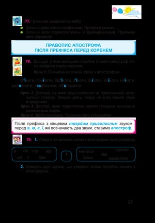 27
77.	 Виконай завдання на вибір.
	 Запиши вісім слів із префіксами. Префікси познач.
	 Запиши вісім словосполучень із прийменниками. Приймен-
ники підкресли.
78.	 Досліди�, у яких випадках потрібно ставити апостроф піс-
ля префікса перед коренем.
Крок 1. Прочитай та спиши слова� з апострофом.
В’їхати, приїхати, під’їхати, з’їхати, заїхати, поїхати, наїхати,
роз’яснити, з’юрбитися, об’єднувати.
Крок 2. Досліди�, на який звук (голосний чи приголосний) закін-
чується префікс. Зверни увагу, тверді чи м’які кінцеві звуки
в префіксах.
Крок 3. Досліди�, яким приголосним звуком (твердим чи м’яким)
починається корінь.
Крок 4. Зроби висновок. Порівняй його з правилом.
Після префікса з кінцевим твердим приголосним звуком
перед я, ю, є, ї, які позначають два звуки, ставимо апостроф.
ПРАВОПИС АПОСТРОФА
ПІСЛЯ ПРЕФІКСА ПЕРЕД КОРЕНЕМ
2.	 Доведіть одні одним, що утворені слова потрібно писати з
апострофом.
79.	 1. Утворіть та запишіть слова з апострофом після префікса.
в
при
з
по від
об
під
ява
юрмитися
їхати
єднати
явитися
’
 