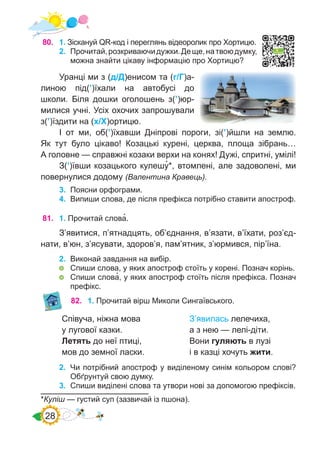28
80.	 1. Зіскануй QR-код і переглянь відеоролик про Хортицю.
2.	 Прочитай,розкриваючидужки.Деще,натвоюдумку,
можна знайти цікаву інформацію про Хортицю?
Уранці ми з (д/Д)енисом та (г/Г)а-
линою під(’)їхали на автобусі до
школи. Біля дошки оголошень з(’)юр-
милися учні. Усіх охочих запрошували
з(’)їздити на (х/Х)ортицю.
І от ми, об(’)їхавши Дніпрові пороги, зі(’)йшли на землю.
Як тут було цікаво! Козацькі курені, церква, площа зібрань…
А головне — справжні козаки верхи на конях! Дужі, спритні, умілі!
З(’)ївши козацького кулешу�*, втомлені, але задоволені, ми
повернулися додому (Валентина Кравець).
3.	 Поясни орфограми.
4.	 Випиши слова, де після префікса потрібно ставити апостроф.
*Куліш — густий суп (зазвичай із пшона).
81.	 1. Прочитай слова�.
З’явитися, п’ятнадцять, об’єднання, в’язати, в’їхати, роз’єд-
нати, в’юн, з’ясувати, здоров’я, пам’ятник, з’юрмився, пір’їна.
2.	 Виконай завдання на вибір.
	 Спиши слова, у яких апостроф стоїть у корені. Познач корінь.
	 Спиши слова�, у яких апостроф стоїть після префікса. Познач
префікс.
82.	 1. Прочитай вірш Миколи Сингаївського.
2.	 Чи потрібний апостроф у виділеному синім кольором слові?
Обґрунтуй свою думку.
3.	 Спиши виділені слова та утвори нові за допомогою префіксів.
Співуча, ніжна мова
у лугової казки.
Летять до неї птиці,
мов до земної ласки.
З’явилась лелечиха,
а з нею — лелі-діти.
Вони гуляють в лузі
і в казці хочуть жити.
 