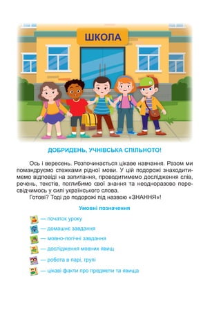 ДОБРИДЕНЬ, УЧНІВСЬКА СПІЛЬНОТО!
Ось і вересень. Розпочинається цікаве навчання. Разом ми
помандруємо стежками рідної мови. У цій подорожі знаходити-
мемо відповіді на запитання, проводитимемо дослідження слів,
речень, текстів, поглибимо свої знання та неодноразово пере-
свідчимось у силі українського слова.
Готові? Тоді до подорожі під назвою «ЗНАННЯ»!
— початок уроку
— домашнє завдання
— мовно-логічні завдання
— дослідження мовних явищ
— робота в парі, групі
— цікаві факти про предмети та явища
Умовні позначення
 