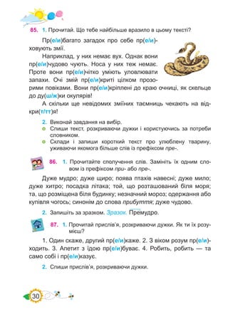 30
85.	 1. Прочитай. Що тебе найбільше вразило в цьому тексті?
Пр(е/и)багато загадок про себе пр(е/и)-
ховують змії.
Наприклад, у них немає вух. Однак вони
пр(е/и)чудово чують. Носа у них теж немає.
Проте вони пр(е/и)чітко уміють уловлювати
запахи. Очі змій пр(е/и)криті цілком прозо-
рими повіками. Вони пр(е/и)кріплені до краю очниці, як скельце
до ду(ш/ж)ки окулярів!
А скільки ще невідомих зміїних таємниць чекають на від-
кри(т/тт)я!
2.	 Виконай завдання на вибір.
	 Спиши текст, розкриваючи дужки і користуючись за потреби
словником.
	 Склади і запиши короткий текст про улюблену тварину,
уживаючи якомога більше слів із префіксом пре-.
87.	 1. Прочитай прислів’я, розкриваючи дужки. Як ти їх розу-
мієш?
1. Один скаже, другий пр(е/и)каже. 2. З віком розум пр(е/и)-
ходить. 3. Апетит з їдою пр(е/и)буває. 4. Робить, робить — та
само собі і пр(е/и)казує.
2.	 Спиши прислів’я, розкриваючи дужки.
86.	 1. Прочитайте сполучення слів. Замініть їх одним сло-
вом із префіксом при- або пре-.
Дуже мудро; дуже щиро; поява птахів навесні; дуже мило;
дуже хитро; посадка літака; той, що розташований біля моря;
та, що розміщена біля будинку; незначний мороз; одержання або
купівля чогось; синонім до слова прибуття; дуже чудово.
2.	 Запишіть за зразком. Зразок. Премудро.
 
