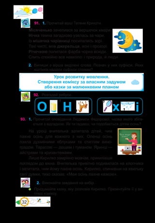 32
91.	 1. Прочитай вірш Тетяни Крикоти.
Місяченько зачепився за вершечок хмари.
Нічка темна загадково узялась за чари.
Із мішечка чарівниці посипались зорі.
Такі чисті, мов джерельце, ясні і прозорі.
Річечкою полилася фарба чорна всюди.
Спить спокійно все навколо: і природа, й люди.
2.	 Випиши з вірша виділені слова. Познач у них суфікси. Яких
відтінків надали суфікси словам?
92.	 Розгадай ребуси.
’
’
О Н ’
93.	 1. Прочитай оповідання Людмили Федорової, назва якого збіга-
ється з відгадкою. Як ти гадаєш, чи подобається дітям осінь?
На уроці вчителька запитала дітей, чим
пахне осінь для кожного з них. Оленці осінь
пахла духмяними яблуками та стиглим вино-
градом. Тарасові — дощем і туманом. Яринці —
айстрами та хризантемами.
Лише Кирилко замріяно мовчав, прикипівши
поглядом до вікна. Вчителька привітно подивилася на хлопчика
і запитала, чим йому пахне осінь. Кирилко, спинивши на хвильку
свої думки, тихо сказав: «Моя осінь пахне казкою».
Урок розвитку мовлення.
Створення коміксу за власним задумом
або казки за малюнковим планом
2.	 Виконайте завдання на вибір.
	 Придумайте казку, яку розповів Кирилко. Презентуйте її у ви-
гляді коміксу.
’’
’ і
х
 