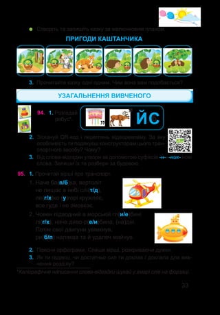 33
3.	 Прочитайте казку одні одним. Чим вона вам подобається?
ПРИГОДИ КАШТАНЧИКА
94.	 1. Розгадай
ребус*.
*Каліграфічне написання слова-відгадки шукай у хмарі слів на форзаці.
’’ЙС
б
’’
2.	 Зіскануй QR-код і переглянь відеорекламу. За яку
особливість ти подякуєш конструкторам цього тран-
спортного засобу? Чому?
	 Створіть та запишіть казку за малюнковим планом.
95.	 1. Прочитай вірші про транспорт.
1. Наче ба(п/б)ка, вертоліт
не лишає в небі слі(т/д),
ле(г/х)ко (у)горі кружляє,
все гуде і не змовкає.
2. Човен підводний в морській гл(и/е)бині
лі(г/х), наче диво-р(е/и)бина, (на)дні.
Потім свої двигуни увімкнув,
ри(б/п) налякав та й удалеч майнув.
2.	 Поясни орфограми. Спиши вірші, розкриваючи дужки.
3.	 Як ти гадаєш, чи достатньо сил ти доклав / доклала для вив-
чення розділу?
3.	 Від слова-відгадки утвори за допомогою суфіксів -н-, -ник- нові
слова. Запиши їх та розбери за будовою.
УЗАГАЛЬНЕННЯ ВИВЧЕНОГО
 