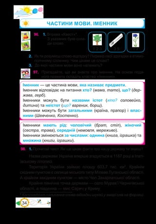34
96.	 1. Вправа «Квест»*.
З указаних букв скла-
ди слово.
1 7
3 5
1 2 3
2.	 Як ти розумієш слово-відгадку? Перевір свої здогадки в етимо-
логічному словнику. Чим цікаве це слово?
3.	 До якої частини мови воно належить?
97.	 Пригадайте, що ви знаєте про іменник. На основі пода-
ного правила складіть кластер «Іменник».
Іменник — це частина мови, яка називає предмети.
Іменник відповідає на питання хто? (мама, тато), що? (дер-
жава, герб).
Іменники можуть бути назвами істот (хто? соловейко,
дитина) та неістот (що? вареник, борщ).
Іменники можуть бути загальними (країна, прапор) і влас-
ними (Шевченко, Костенко).
98.	 1. Прочитай текст. Які ще цікаві факти про нашу державу ти знаєш?
Назва держави Україна вперше згадується в 1187 році в Іпаті-
ївському літописі.
Територія України займає площу 603,7  тис.  км2
. Крайнім
східним пунктом є селище міського типу Мілеве Луганської області.
А крайнім західним пунктом — місто Чоп Закарпатської області.
Крайня північна точка держави — село Мурав’ї Чернігівської
області, а південна — мис Сарич у Криму.
* Каліграфічне написання слова-відгадки шукай у хмарі слів на форзаці.
Іменники мають рід: чоловічий (брат, стіл), жіночий
(сестра, трава), середній (немовля, мереживо).
Іменники змінюються за числами: однина (книга, іграшка) та
множина (книги, іграшки).
ЧАСТИНИ МОВИ. ІМЕННИК
 