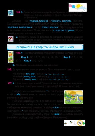37
104.	1. Прочитай правила дружби, вибираючи з дужок доречні
іменники. Спиши утворений текст. Підкресли абстрак-
тні іменники.
Дружба — це (правда, брехня) і (чесність, підлість) кожного.
Що вимагаєш від друга, насамперед вимагай від себе. Проявляй
(терпіння, нетерпіння), радій (успіху, невдачі). Частіше кажи: один
за всіх — всі за одного. Ходи до школи (з радістю, з сумом). Щиро
дякуй долі, що вчишся в школі!
105.	1. Пригадай алфавіт. Розшифруй слова. Склади речення.
Код 1. 12, 17, 7, 18, 18, 11, 15, 11. Код 2. 17, 1, 32,
23, 31. Код 3. 21, 12, 6.
2.	 Пригадай, як визначають рід іменників.
106.	За три хвилини запиши якомога більше іменників одного роду.
Чоловічий (він, мій): заєць, ... , ... , ... , ... , ... .
Жіночий (вона, моя): зайчиха, ... , ... , ... , ... , ... .
Середній (воно, моє): зайченя, ... , ... , ... , ... , ... .
107.	1. Що ти знаєш про вовків? Прочитай текст. Чи змінилися під впли-
вом тексту твої уявлення про цих звірів? Як саме, якщо так?
Вовча зграя — численна сім(’)я. За вожака
в ній в(и/е)ликий вовк, а решта  — його рідні
вовченята різного віку.
Вовчиця народжує по 4–6 вовченят. Вони
багато сплять, прокидаються лише для того,
щоб попити маминого молочка. У віці тр(ь/ьо)ох тижнів починають
куштувати м(’)ясо. Люблять гратися, стрибаючи на передні лапи.
Дізнатися, скільки вовків у зграї, ва(ш/ж)ко — навіть по снігу
вони йдуть слід у слід (за Володимиром Верховенем).
ВИЗНАЧЕННЯ РОДУ ТА ЧИСЛА ІМЕННИКІВ
2.	 Складіть разом із рідними та запишіть правила дружної
родини, яких ви дотримуєтеся. Уживайте в своїх правилах
абстрактні іменники.
 