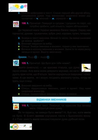 38
До Червоної книги України занесено багато тварин. Серед них
горностаї, дрохви, тушканчики, зубри, рисі, корсаки, пугачі, тетеруки.
2.	 Знайди в тексті іменники. Визнач їх число. За якими ознаками
це можна зробити?
3.	 Виконай завдання на вибір.
	 Спиши. Знайди іменники в множині, познач у них закінчення.
	 Випиши в колонку іменники в множині. Зміни їх та через риску
запиши в однині. Виділи закінчення.
Зразок. Ящірки — ящірка.
109.	1. Прочитай. Що було для тебе новим?
Іволга (вивільга) — це красива пташка, що дуже
гарно співає. Але вона може дивувати звуками, які нага-
дують крик котів, що б’ються. Іволги харчуються павуками і кома-
хами. А ще іволги, як і зозулі, поїдають волохату гусінь, котру не
їдять інші птахи.
2.	 Виконай завдання на вибір.
	 Спиши, підкресливши іменники, ужиті в однині. Над ними
скорочено вкажи рід.
	 Спиши, підкресливши іменники у формі множини.
110.	1. Прочитай текст. Поміркуй, чи корисним був винахід
мила. Обґрунтуй свою думку.
Як ти гадаєш, чи завжди було мило? Ні, був час, коли мила
не було. В Єгипті милом слугувала паста з бджолиного воску.
А в Римі замість мила використовували дуже дрібний пісок.
2.	 Поясни орфограми в тексті. Спиши перший або другий абзац,
розкриваючи дужки. Над іменниками скорочено вкажи рід:
чоловічий — ч., жіночий — ж., середній — с.
ВІДМІНКИ ІМЕННИКІВ
108.	1. Прочитай. Поміркуй із сусідом / сусідкою по парті, що
потрібно зробити, щоб кількість тварин збільшилася.
 