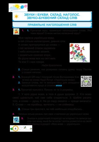 4
2.	 Спиши речення, яке розкриває головну думку твору. Постав
у словах наголос.
2.	 1. Зіскануй QR-код і послухай пісню Володимира Кли-
м’юка на слова Надії Янчук «Українська мова».
2.	 Запиши слова, які ти використаєш для складання
асоціативного куща зі словом мова.
ПРАВИЛЬНЕ НАГОЛОШЕННЯ СЛІВ
1.	 1. Прочитай вірш, правильно наголошуючи слова. Яка
тема вірша? З якою метою написаний вірш?
Моя чарівна українська мова,
в ній стільки неповторних, дивних слів.
А слово пригорнулося до слова —
і гай зелений співом задзвенів.
І небо волошково засиніє,
і засміється сонечко згори,
бо рідна мова все на світі вміє.
Ти вчи її і нею говори.
	 		 	 	 Надія Красоткіна
3.	 1. Прочитай прислів’я. Поясни, як ти їх розумієш.
1. У кого рідна мова, в того й душа здорова. 2. Хто мови
своєї цурається, хай сам себе стидається. 3. Шабля ранить
тіло, а слово — душу. 4. Не до ладу сказати — краще змовчати.
5. Слово — не горобець, вилетить — не спіймаєш.
2.	 Спиши три прислів’я, які тобі найбільше сподобались.
4.	 Запиши кілька речень про своє ставлення до української мови.
5.	 Знайди в додатковій літературі чи інтернеті та запиши ви-
слів про мову, який би ти хотів / хотіла розмістити на своїй
вебсторінці в розділі «Моя мова — українська».
ЗВУКИ І БУКВИ. СКЛАД. НАГОЛОС.
ЗВУКО-БУКВЕНИЙ СКЛАД СЛІВ
 