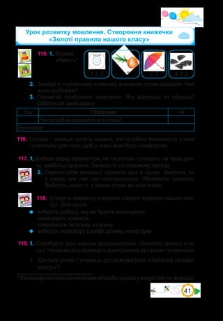 41
115.	1. Вправа
«Квест»*.
1 7
1 2 3 4 1 2
1 2
2.	 Знайди в тлумачному словнику значення слова-відгадки. Чим
воно особливе?
3.	 Прочитай проблемне запитання. Яку відповідь ти обереш?
Обґрунтуй свою думку.
Так Проблема Ні
Чи потрібна дисципліна в класі?
Висновок:
116.	 Склади і запиши десять правил, які потрібно виконувати учням
і ученицям для того, щоб у класі всім було комфортно.
117.	1. Вибери серед правил три, які ти уписав / уписала, на твою дум-
ку, найбільш доречні. Запиши їх на окремому аркуші.
2.	 Перечитайте виписані правила одні в одних. Звіртеся, чи
є серед них такі, що повторюються. Обговоріть правила.
Виберіть лише ті, з якими згодні всі учні класу.
118.	 Створіть книжечку з назвою «Золоті правила нашого кла-
су». Для цього:
	 виберіть роботу, яку ви будете виконувати:
записувати правила;
створювати титульну сторінку.
	 виберіть відповідні шрифт, розмір, колір букв.
Урок розвитку мовлення. Створення книжечки
«Золоті правила нашого класу»
* Каліграфічне написання слова-відгадки шукай у хмарі слів на форзаці.
119.	1.	Спробуйте усім класом дотримуватися «Золотих правил кла-
су». Через місяць проведіть анкетування за такими питаннями:
1.	 Скільки учнів / учениць дотримувалися «Золотих правил
класу»?
 