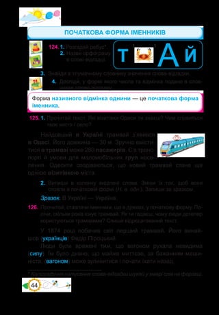 44
125.	1. Прочитай текст. Які візитівки Одеси ти знаєш? Чим славиться
твоє місто / село?
Найдовший в Україні трамвай з’явився
в Одесі. Його довжина — 30 м. Зручно вмісти-
тися в трамваї може 280 пасажирів. Є в транс-
порті й умови для маломобільних груп насе-
лення. Одесити сподіваються, що новий трамвай стане ще
однією візитівкою міста.
2.	 Випиши в колонку виділені слова. Зміни їх так, щоб вони
стояли в початковій формі (Н. в. одн.). Запиши за зразком.
Зразок. В Україні — Україна.
126.	 Прочитай, ставлячи іменники, що в дужках, у початкову форму. По-
лічи, скільки років існує трамвай. Як ти гадаєш, чому люди дотепер
користуються трамваями? Спиши відредагований текст.
У 1874 році побачив світ перший трамвай. Його винай-
шов (українців) Федір Піроцький.
Люди були вражені тим, що вагоном рухала невидима
(силу). Їм було дивно, що майже миттєво, за бажанням маши-
ніста, (вагоном) може зупинитися і почати їхати назад.
124.	1. Розгадай ребус*.
	 2.	Назви� орфограму
в слові-відгадці.
’ ’ Й
А
м
Т
3.	 Знайди в тлумачному словнику значення сло�ва-відгадки.
4.	 Досліди�, у формі якого числа та відмінка подано в слов-
никах слово-відгадку.
Форма називного відмінка однини — це початкова форма
іменника.
* Каліграфічне написання слова-відгадки шукай у хмарі слів на форзаці.
ПОЧАТКОВА ФОРМА ІМЕННИКІВ
 
