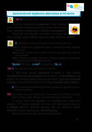 45
127.	1. Прочитай текст. Чи була інформація для тебе корисною?
Як часто ти регочеш із друзями? Сміх, виявля-
ється, не лише зменшує кількість стресів. Він налаш-
товує організм на боротьбу з грипом та застудами.
Пам’ятай, що хвороби «втікають» не лише від
ліків, а й від щирого сміху, рухливих ігор, дотепних жартів.
2.	 Досліди�, як визначати відмінок іменників у реченні.
Крок 1. Знайди та підкресли слова, з якими пов’язані виділені
іменники.
Крок 2. Від підкреслених тобою слів постав відмінкові питання
до іменників.
Крок 3. Визнач відмінок іменників. Запиши дібрані словосполу-
чення за зразком. Зроби висновок.
Зразок. Регочеш (з ким?) із друзями (Ор. в.).
128.	1. Дай відповідь на жартівливі запитання.
1. Яку воду можна принести в ситі? 2. Яке колесо
не обертається в автомобілі, коли він їде? 3. У млині було вісім
мішків, на кожному мішку сиділо по дві миші. Прийшов мельник
з котом. Скільки тепер стало ніг? 4. Що посеред землі стоїть?
2.	 Спиши виділені словосполучення, уписуючи в дужках питання.
Познач відмінок.
129.	Прочитай умову гри «Підсічка». У вільний час пограйся зі знайо-
мими. Спиши текст. Познач відмінок виділених іменників.
У центрі кола стає дитина, яка виконує роль ведучого /
ведучої. У її руках мотузка, на кінці якої підвішений мішечок
з піском. Дитина обертає мотузку так, що мішечок ковзає
по землі. Гравці підскакують над мотузкою.
Хто зачепить мотузку, той заміняє ведучого.
ВИЗНАЧЕННЯ ВІДМІНКА ІМЕННИКА В РЕЧЕННІ
 