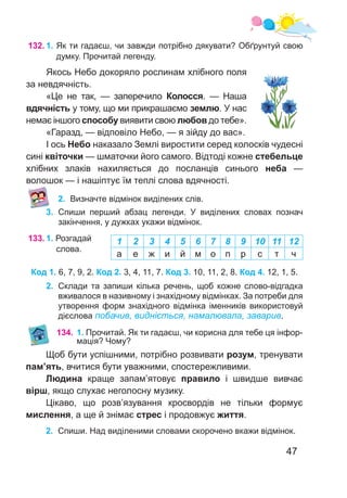 47
132.	1. Як ти гадаєш, чи завжди потрібно дякувати? Обґрунтуй свою
думку. Прочитай легенду.
Якось Небо докоряло рослинам хлібного поля
за невдячність.
«Це не так, — заперечило Колосся. — Наша
вдячність у тому, що ми прикрашаємо землю. У нас
немає іншого способу виявити свою любов до тебе».
«Гаразд, — відповіло Небо, — я зійду до вас».
І ось Небо наказало Землі виростити серед колосків чудесні
сині квіточки — шматочки його самого. Відтоді кожне стебельце
хлібних злаків нахиляється до посланців синього неба —
волошок — і нашіптує їм теплі слова вдячності.
2.	 Визначте відмінок виділених слів.
3.	 Спиши перший абзац легенди. У виділених словах познач
закінчення, у дужках укажи відмінок.
133.	1. Розгадай
слова.
2.	 Склади та запиши кілька речень, щоб кожне слово-відгадка
вживалося в називному і знахідному відмінках. За потреби для
утворення форм знахідного відмінка іменників використовуй
дієслова побачив, видніється, намалювала, заварив.
1 2 3 4 5 6 7 8 9 10 11 12
а е ж и й м о п р с т ч
Код 1. 6, 7, 9, 2. Код 2. 3, 4, 11, 7. Код 3. 10, 11, 2, 8. Код 4. 12, 1, 5.
134.	1. Прочитай. Як ти гадаєш, чи корисна для тебе ця інфор-
мація? Чому?
Щоб бути успішними, потрібно розвивати розум, тренувати
пам’ять, вчитися бути уважними, спостережливими.
Людина краще запам’ятовує правило і швидше вивчає
вірш, якщо слухає неголосну музику.
Цікаво, що розв’язування кросвордів не тільки формує
мислення, а ще й знімає стрес і продовжує життя.
2.	 Спиши. Над виділеними словами скорочено вкажи відмінок.
 