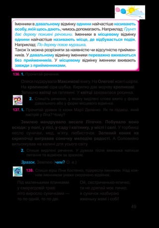 49
136.	1. Прочитай речення.
Олеся подарувала Максимові книгу. На Олегові жовті шорти.
На кроликові сіра шубка. Кирилко дає моркву кроликові.
Затишно квітці на галявині. У квітці заховалася росинка.
2.	 Спишіть речення, у якому виділені слова вжито у формі
давального або у формі місцевого відмінка.
137.	1. Прочитай уривок із казки Марії Деленко. Як ти гадаєш, який
настрій у Літа? Чому?
Землею мандрувало веселе Літечко. Побувало воно
всюди: у полі, у лісі, у саду і квітнику, у місті і селі. У торбинці
несло сунички, мед, м’яту, любисточок. Зелений коник на
скрипочці вигравав сонечку мелодію радості. А Соловейко
витьохкував на калині для усього світу.
2.	 Спиши виділені речення. У дужках після іменника напиши
питання та відмінок за зразком.
Зразок. Землею (чим? О. в.)
138.	Спиши вірш Ліни Костенко, підкресли іменники. Над кож-
ним іменником укажи скорочено відмінок.
Під маленькими ялинками
у смарагдовій траві
літо виросло суничками —
то по одній, то по дві.
Ой, сестриченько-яличко,
ти не дряпай моє личко,
я суничок назбираю
жменьку мамі і собі!
Іменники в давальному відмінку однини найчастіше називають
особу,якійщосьдають,чимосьдопомагають.Наприклад: Ґрунт
дає дереву поживні речовини. Іменники в місцевому відмінку
однини найчастіше називають місце, де відбувається подія.
Наприклад: По дереву повзе мурашка.
Також їх можна розрізняти за наявністю чи відсутністю приймен-
ників. У давальному відмінку іменники переважно вживаються
без прийменників. У місцевому відмінку іменники вживають
завжди з прийменниками.
 