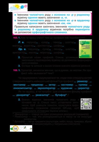 58
165.	1. Ким ти мрієш стати? Чим ця професія тобі подобається?
Р. в.: перукар.. , кухар.. , пекар.. , шахтар.. ,
маляр.. , воротар.. , архітектор.. , шофер.. .
Ор. в.: перукар.. , кухар.. , пекар.. , шахтар.. ,
архітектор.. , маляр.. , воротар.. , шофер.. .
2.	 Прочитай на�зви професій. Спиши, уставивши
закінчення у відповідному відмінку за допомогою орфографіч-
ного словника.
3.	 Склади та запиши з одним словом кожного відмінка речення.
166.	1. Прочитай, змінюючи іменник, що в дужках, за змістом. Які про-
фесії тебе зацікавили? Чим?
Чи задумувався / задумувалася ти, люди яких спеціальностей
створюють навіть найкоротший фільм? Це професії ... (режисер), ...
(монтажер), ... (продюсер), ... (актор), ... (костюмер), ... (гример), ...
(кінокомпозитор), ... (звукооператор), ... (художник), ... (директор).
Як ти гадаєш, а чи потрібні для створення фільму професії
... (декоратор*), ... (реквізитор*), ... (бутафор*)?
2.	 Визнач відмінок іменників чоловічого роду з
основою на -р. Спиши текст, уставляючи закін-
чення. Щоб уникнути помилок, користуйся орфо-
графічним словником (зіскануй QR-код, щоб
завантажити «Словники України online»).
*  Декора�тор — планує на сцені розміщення декорацій (предметів).
* Реквізи�тор — той, хто розпоряджається в театрі чи на кіностудії
реквізитом.
*  Бутафо�р — імітує предмети (скульптури, меблі, посуд, прикраси, зброю
та ін.), які використовують у театральних спектаклях.
	 Іменники чоловічого роду з основою на -р у родовому
відмінку однини мають закінчення -а, -я.
	 Іменники чоловічого роду з основою на -р в орудному
відмінку однини мають закінчення -ом, -ем.
Правильне написання закінчень іменників чоловічого роду
в родовому й орудному відмінках потрібно перевіряти
за допомогою орфографічного словника.
 