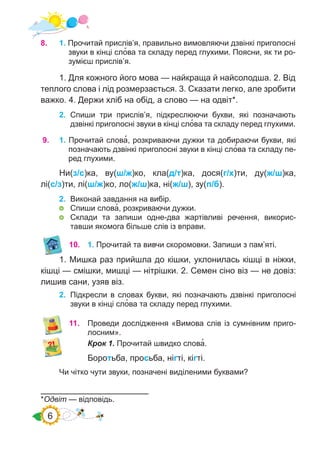 6
9.	 1. Прочитай слова�, розкриваючи дужки та добираючи букви, які
позначають дзвінкі приголосні звуки в кінці сло�ва та складу пе-
ред глухими.
Ни(з/с)ка, ву(ш/ж)ко, кла(д/т)ка, дося(г/х)ти, ду(ж/ш)ка,
лі(с/з)ти, лі(ш/ж)ко, ло(ж/ш)ка, ні(ж/ш), зу(п/б).
2.	 Виконай завдання на вибір.
	 Спиши слова�, розкриваючи дужки.
	 Склади та запиши одне-два жартівливі речення, викорис-
тавши якомога більше слів із вправи.
10.	 1. Прочитай та вивчи скоромовки. Запиши з пам’яті.
1. Мишка раз прийшла до кішки, уклонилась кішці в ніжки,
кішці — смішки, мишці — нітрішки. 2. Семен сіно віз — не довіз:
лишив сани, узяв віз.
2.	 Підкресли в словах букви, які позначають дзвінкі приголосні
звуки в кінці сло�ва та складу перед глухими.
11.	 Проведи дослідження «Вимова слів із сумнівним приго-
лосним».
Крок 1. Прочитай швидко слова�.
Боротьба, просьба, нігті, кігті.
*Одвіт — відповідь.
8.	 1. Прочитай прислів’я, правильно вимовляючи дзвінкі приголосні
звуки в кінці сло�ва та складу перед глухими. Поясни, як ти ро-
зумієш прислів’я.
1. Для кожного його мова — найкраща й найсолодша. 2. Від
теплого слова і лід розмерзається. 3. Сказати легко, але зробити
важко. 4. Держи хліб на обід, а слово — на одвіт*.
2. Спиши три прислів’я, підкреслюючи букви, які позначають
дзвінкі приголосні звуки в кінці сло�ва та складу перед глухими.
Чи чітко чути звуки, позначені виділеними буквами?
 