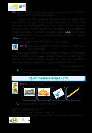 60
170.	Прочитай. Що ти знаєш про історичні пам’ятки Кам’янця-Поділь-
ського? Спиши, розкриваючи дужки.
У неділю по обіді ми усією родиною ходили по гриби. Нам
було цікаво і весело. А наступного дня вирішили поїхати на
екскурсію до Кам(’)янця-Подільського. Його фортеця визнана
одним із семи чудес України. Ми бродили вежами фортеці,
слухали легенди, приміряли на себе середн(ь/ьо)вічний одяг.
А ще записалися на нічну театралізовану екскурсію підземе-
(л/лл)ями фортеці!
Ці дні надовго запам(’)ятаються нашій родині.
171.	1. Прочитай, уставляючи потрібні закінчення. Що ти ще
знаєш про град?
Град йшов стрімко густими рядами. Градинки безжально
били по дерев.. і по кущик.. , м’яли листочки, хилили траву долу*,
стукали по стекл..*, по вікн.. , по рам.. , по труб.. , по доріжк.. біля
хати. А потім відскакували після удару, ніби вони м’ячики.
За Галиною Мирославою
2.	 Спиши, уставляючи закінчення. Чому саме ці закінчення ти
уставив / уставила?
* До�лу — додолу, до землі.
* Сте�кла — форма множини слова скло.
172.	1. Вправа «Квест»*.
1 2 6 7 1 5 6 7
2.	 Склади речення зі словом-відгадкою.
* Каліграфічне написання слова-відгадки шукай у хмарі слів на форзаці.
УЗАГАЛЬНЕННЯ ВИВЧЕНОГО
 