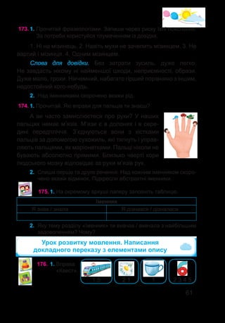 61
173.	1. Прочитай фразеологізми. Запиши через риску їхні пояснення.
За потреби користуйся тлумаченням із довідки.
1. Ні на мізинець. 2. Навіть мухи не зачепить мізинцем. 3. Не
вартий і мізинця. 4. Одним мізинцем.
Слова для довідки. Без затрати зусиль, дуже легко.
Не завдасть нікому ні найменшої шкоди, неприємності, образи.
Дуже мало, трохи. Нікчемний, набагато гірший порівняно з іншим,
недостойний кого-небудь.
2.	 Над іменниками скорочено вкажи рід.
174.	1. Прочитай. Які вправи для пальців ти знаєш?
А ви часто замислюєтеся про руки? У наших
пальцях немає м’язів. М’язи є в долонях і в сере-
дині передпліччя. З’єднуються вони з кістками
пальців за допомогою сухожиль, які тягнуть і управ-
ляють пальцями, як маріонетками. Пальці ніколи не
бувають абсолютно прямими. Близько чверті кори
людського мозку відповідає за рухи м’язів рук.
2.	 Спиши перше та друге речення. Над кожним іменником скоро-
чено вкажи відмінок. Підкресли абстрактні іменники.
175.	1. На окремому аркуші паперу заповніть таблицю.
Іменник
Я знав / знала Я дізнався / дізналася
2.	 Яку тему розділу «Іменник» ти вивчав / вивчала з найбільшим
задоволенням? Чому?
Урок розвитку мовлення. Написання
докладного переказу з елементами опису
176.	1. Вправа
«Квест».
1 5 2 1 1 2 3 4 5
 