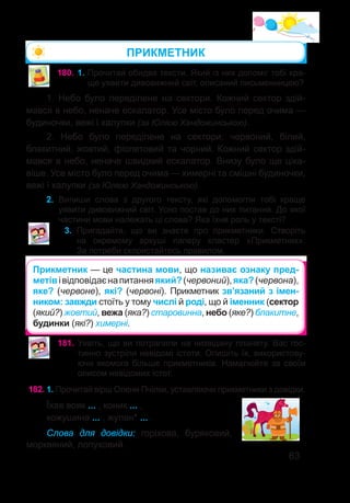 63
ПРИКМЕТНИК
180.	1. Прочитай обидва тексти. Який із них допоміг тобі кра-
ще уявити дивовижний світ, описаний письменницею?
1. Небо було переділене на сектори. Кожний сектор здій-
мався в небо, неначе ескалатор. Усе місто було перед очима —
будиночки, вежі і халупки (за Юлією Хандожинською).
2. Небо було переділене на сектори: червоний, білий,
блакитний, жовтий, фіолетовий та чорний. Кожний сектор здій-
мався в небо, неначе швидкий ескалатор. Внизу було ще ціка-
віше. Усе місто було перед очима — химерні та смішні будиночки,
вежі і халупки (за Юлією Хандожинською).
2.	 Випиши слова з другого тексту, які допомогли тобі краще
уявити дивовижний світ. Усно постав до них питання. До якої
частини мови належать ці слова? Яка їхня роль у тексті?
3.	 Пригадайте, що ви знаєте про прикметники. Створіть
на окремому аркуші паперу кластер «Прикметник».
За потреби скористайтесь правилом.
Прикметник — це частина мови, що називає ознаку пред-
метівівідповідаєнапитанняякий?(червоний),яка?(червона),
яке? (червоне), які? (червоні). Прикметник зв’язаний з імен-
ником: завжди стоїть у тому числі й роді, що й іменник (сектор
(який?) жовтий, вежа (яка?) старовинна, небо (яке?) блакитне,
будинки (які?) химерні.
181.	Уявіть, що ви потрапили на незвідану планету. Вас гос-
тинно зустріли невідомі істоти. Опишіть їх, використову-
ючи якомога більше прикметників. Намалюйте за своїм
описом невідомих істот.
182.	1. Прочитай вірш Олени Пчілки, уставляючи прикметники з довідки.
Їхав вояк ... , коник ... ,
кожушина ... , жупан* ... .
Слова для довідки: горіхова, буряковий,
морквяний, лопуховий.
 
