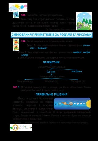 64
183.	Прочитай. Випиши прикметники.
У Великому Лісі, серед високих запашних трав,
духмяних квітів, у затишній хатинці жили чорна
кішка Нічка і білосніжний песик Ранок.
За Віктором Васильчуком
184.	Досліди� граматичні форми прикметників.
Крок 1. Чим відрізняються форми прикметників розум-
ний — розумні?
Крок 2. Чим відрізняються форми прикметників мудрий, мудра,
мудре?
Крок 3. Зроби висновок. За потреби користуйся кластером.
ПРИКМЕТНИК
Однина
Змінюється за числами
Множина
Змінюється за родами
Жіночий рід Середній рід
Чоловічий рід
* Жупан — старовинний верхній чоловічий одяг, оздоблений хутром.
185.	1. Прочитай легенду. Як ти гадаєш, чи була задоволена Земля
вибором Людини? Доведи свою думку.
ПРАВИЛЬНЕ РІШЕННЯ
Якось у далекій безкінечній
Галактиці зібралися на парад
планети: чарівна і яскрава
Венера, сміливий і войовничий
Уран, виважений та спокійний Юпітер, незримий загадковий
Марс, багата й ошатна Земля. Кожна з планет була по-своєму
приваблива й особлива.
ЗМІНЮВАННЯ ПРИКМЕТНИКІВ ЗА РОДАМИ ТА ЧИСЛАМИ
 