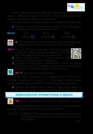 65
Перед Людиною постав вибір: де їй краще жити. Подумала
Людина, вибрала Землю. Бо тільки на Землі вона може бути
щедрою, привітною, доброю, працьовитою.
Відтоді і звемося ми землянами, бо тут коріння нашого роду.
2.	 Вибери з тексту три прикметники. Зміни їх так, щоб уписати
у відповідні колонки. Познач закінчення.
Зразок. 	 Ч. р.		 Ж. р.		 С. р.
		 неспокійний	 неспокійна		 неспокійне
3.	 Перевірте роботу одні в одних. Висловте свою думку щодо
правильності / неправильності виконаного завдання.
186.	1. Зіскануй QR-код та переглянь офіційний трейлер*
до фільму «Земля: один вражаючий день». Як ти га-
даєш, яка інформація потребує уточнення?
2.	 Якими прикметниками ти можеш описати свої
враження від переглянутого трейлера?
3.	 Запиши в колонку п’ять прикметників в однині, які можна
використати для опису тварин. Через риску запиши змінені
прикметники в множині. Виділи в них закінчення.
* Тре�йлер — відеоролик, який складається з коротких і зазвичай най-
більш видовищних уривків фільму для його анонсування
або реклами.
187.	1. Прочитай та відгадай загадки.
1. Біла латка, чорна латка по дереву скаче. 2.  Маленьке,
сіреньке, а хвостик — як шило. 3. Гостроносий і малий, сірий,
тихий і незлий. Удень ховається. Уночі йде шукать собі харчі.
2.	 Випиши сім прикметників в однині. Через риску зміни та
запиши прикметники у формі множини. Познач закінчення.
ВІДМІНЮВАННЯ ПРИКМЕТНИКІВ В ОДНИНІ
189.	Спиши прикметники з основою на твердий приголосний.
Розумний, розумна, розумне, теплий, тепла, тепле, художній,
художня, художнє, домашній, домашня, домашнє.
 