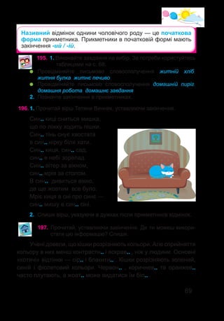 69
Називний відмінок однини чоловічого роду — це початкова
форма прикметника. Прикметники в початковій формі мають
закінчення -ий / -ій.
195.	1. Виконайте завдання на вибір. За потреби користуйтесь
таблицями на с. 68.
	 Провідміняйте письмово словосполучення житній хліб,
житня булка, житнє печиво.
	 Провідміняйте письмово словосполучення домашній пиріг,
домашня робота, домашнє завдання.
2.	 Позначте закінчення в прикметниках.
Син.. киці сниться мишка,
що по ліжку ходить пішки.
Син.. тінь снує хвостата
в син.. нірку біля хати.
Син.. киця, син.. сад,
син.. в небі зорепад.
Син.. вітер за вікном,
син.. мрія за столом.
В син.. дивиться вікно,
де ще жовтим все було.
Мріє киця в сні про синє —
син.. мишу в син.. сіні.
2.	 Спиши вірш, указуючи в дужках після прикметників відмінок.
196.	1. Прочитай вірш Тетяни Винник, уставляючи закінчення.
Учені довели, що кішки розрізняють кольори. Але сприйняття
кольору в них менш контрастн.. і яскрав.. , ніж у людини. Основні
«котячі» відтінки — сір.. і блакитн.. . Кішки розрізняють зелений,
синій і фіолетовий кольори. Червон.. , коричнев.. та оранжев..
часто плутають, а жовт.. може видатися їм біл.. .
197.	Прочитай, уставляючи закінчення. Де ти можеш викори-
стати цю інформацію? Спиши.
 