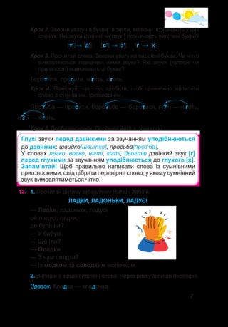 7
Крок 2. Зверни увагу на букви та звуки, які вони позначають у цих
словах. Які звуки (дзвінкі чи глухі) позначають виділені букви?
			 [т′]→ [д′]	 [с′] → [з′]	 [г] → [х]
Крок 3. Прочитай слова. Зверни увагу на виділені букви. Чи чітко
вимовляються позначені ними звуки? Які звуки (голосні чи
приголосні) позначають ці букви?
Боротися, просити, ніготь, кіготь.
Крок 4. Поміркуй, що слід зробити, щоб правильно написати
слово з сумнівним приголосним.
Про?ьба — просити, боро?ьба — боротися, ні?ті — ніготь,
кі?ті — кіготь.
Крок 5. Зроби висновок. Порівняй його з правилом.
Глухі звуки перед дзвінкими за звучанням уподібнюються
до дзвінких: швидко[швитко], просьба[проз′ба].
У словах легко, вогко, нігті, кігті, дьогтю дзвінкий звук [г]
перед глухими за звучанням уподібнюється до глухого [х].
Запам’ятай! Щоб правильно написати слова� із сумнівними
приголосними, слід дібрати перевірне слово, у якому сумнівний
звук вимовлятиметься чітко.
12.	 1. Прочитай дитячу забавлянку Наталі Забіли.
ЛАДКИ, ЛАДОНЬКИ, ЛАДУСІ
— Ладки, ладоньки, ладусі,
ой ладусі, ладки,
де були ви?
— У бабусі.
— Що їли?
— Оладки.
— З чим оладки?
— Із медком та солодким молочком.
2. Випиши з вірша виділені слова. Через риску запиши перевірні.
Зразок. Кладка — кладочка.
 
