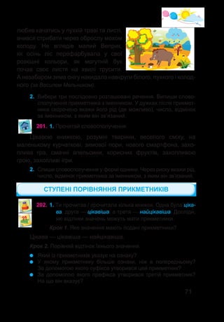 71
любив качатись у пухкій траві та листі,
вчився стрибати через оброслу мохом
колоду. Не вгледів малий Веприк,
як осінь ліс перефарбувала у свої
розкішні кольори, як могутній бук
почав своє листя на хвилі трусити.
А незабаром зима снігу накидала навкруги білого, пухкого і холод-
ного (за Василем Мельником).
2. Вибери три послідовно розташовані речення. Випиши слово-
сполучення прикметника з іменником. У дужках після прикмет-
ника скорочено вкажи його рід (де можливо), число, відмінок
за іменником, з яким він зв’язаний.
201.	1. Прочитай словосполучення.
Цікавою книжкою, розумні тварини, веселого сміху, на
маленькому курчаткові, зимової пори, нового смартфона, захо-
плива гра, смачні апельсини, корисних фруктів, захопливою
грою, захопливі ігри.
2. Спиши словосполучення у формі однини. Через риску вкажи рід,
число, відмінок прикметника за іменником, з яким він зв’язаний.
202.	1. Ти прочитав / прочитала кілька книжок. Одна була ціка-
ва, друга — цікавіша, а третя — найцікавіша. Досліди�,
які відтінки значень можуть мати прикметники.
Крок 1. Яке значення мають подані прикметники?
Цікава — цікавіша — найцікавіша.
СТУПЕНІ ПОРІВНЯННЯ ПРИКМЕТНИКІВ
Який із прикметників указує на ознаку?
У якому прикметнику більше ознаки, ніж в попередньому?
За допомогою якого суфікса утворився цей прикметник?
За допомогою якого префікса утворився третій прикметник?
На що він вказує?
Крок 2. Порівняй відтінок їхнього значення.
 