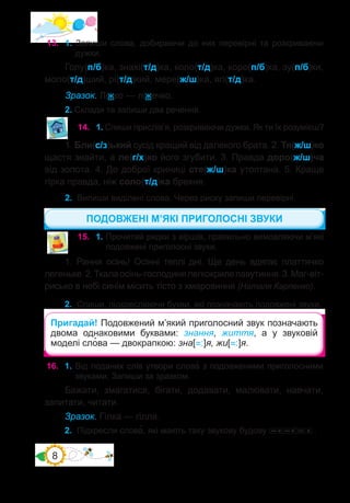 8
13.	 1. Запиши слова, добираючи до них перевірні та розкриваючи
дужки.
Голу(п/б)ка, знахі(т/д)ка, коло(т/д)ка, коро(п/б)ка, зу(п/б)ки,
моло(т/д)ший, рі(т/д)кий, мере(ж/ш)ка, ягі(т/д)ка.
Зразок. Ліжко — ліжечко.
2. Склади та запиши два речення.
14.	 1. Спиши прислів’я, розкриваючи дужки. Як ти їх розумієш?
1. Бли(с/з)ький сусід кращий від далекого брата. 2. Тя(ж/ш)ко
щастя знайти, а ле(г/х)ко його згубити. 3. Правда доро(ж/ш)ча
від золота. 4. До доброї криниці сте(ж/ш)ка утоптана. 5. Краще
гірка правда, ніж соло(т/д)ка брехня.
2.	 Випиши виділені слова. Через риску запиши перевірні.
1. Рання осінь! Осінні теплі дні. Ще день вдягає платтячко
легеньке.2.Ткалаосінь-господинялегкокрилепавутиння.3.Маг-віт-
рисько в небі синім місить тісто з хмаровиння (Наталя Карпенко).
2.	 Спиши, підкреслюючи букви, які позначають подовжені звуки.
15.	 1. Прочитай рядки з віршів, правильно вимовляючи м’які
подовжені приголосні звуки.
Пригадай! Подовжений м’який приголосний звук позначають
двома однаковими буквами: знання, життя, а у звуковій
моделі сло�ва — двокрапкою: зна[=:]я, жи[=:]я.
16.	 1. Від поданих слів утвори слова� з подовженими приголосними
звуками. Запиши за зразком.
Бажати, змагатися, бігати, додавати, малювати, навчати,
запитати, читати.
Зразок. Гілка — гілля.
ПОДОВЖЕНІ М’ЯКІ ПРИГОЛОСНІ ЗВУКИ
2.	 Підкресли слова�, які мають таку звукову будову .
 