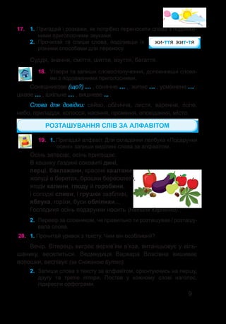9
17.	 1. Пригадай і розкажи, як потрібно переносити слова з подовже-
ними приголосними звуками.
2.	 Прочитай та спиши слова, поділивши їх
різними способами для переносу.
Суддя, знання, сміття, шиття, взуття, багаття.
жи-ття жит-тя
18.	 Утвори та запиши словосполучення, доповнивши слова-
ми з подовженими приголосними.
Соняшникове (що?) … , сонячне … , житнє … , усміхнене … ,
цікаве … , шкільне … , вишневе ... .
Слова для довідки: сяйво, обличчя, листя, варення, поле,
небо, приладдя, колосся, насіння, проміння, оповідання, місто.
РОЗТАШУВАННЯ СЛІВ ЗА АЛФАВІТОМ
Осінь запасає, осінь пригощає.
В кошику ґаздині соковиті дині,
перці, баклажани, красені каштани,
жолуді в беретах, брошки бересклету,
ягоди калини, глоду й горобини,
і солодкі сливи, і грушки звабливі,
яблука, горіхи, буси обліпихи…
Господиня осінь подарунки носить (Наталя Карпенко).
2.	 Перевір за словником, чи правильно ти розташував / розташу-
вала слова.
19.	 1. Пригадай алфавіт. Для складання лепбука «Подарунки
осені» запиши виділені слова за алфавітом.
20.	 1. Прочитай уривок з тексту. Чим він особливий?
Вечір. Вітерець виграє верхів’ям в’яза, витанцьовує у віль-
шанику, веселиться. Ведмедиця Варвара Власівна вишиває
волошки, виспівує (за Сніжаною Бутко).
2.	 Запиши слова з тексту за алфавітом, орієнтуючись на першу,
другу та третю літери. Постав у кожному слові наголос,
підкресли орфограми.
 