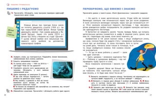 21
20
П И Ш Е М О П Р А В И Л Ь Н О
ПИШЕМО І РЕДАГУЄМО
1. Прочитайте. Обговоріть, чому програма перевірки орфографії
підкреслила деякі слова.
2. Знайдіть слово, що повторюється. Подумайте, якими іменниками,
займенниками його можна замінити.
! Спишіть, виправивши помилки.
3. Зі стрічки якого року — 1903 чи 2010-го —
цей кадр? Чому ви так думаєте?
! Спробуйте описати кота одним-двома ре-
ченнями. Обговоріть, у кого вийшов
найцікавіший опис.
4. Дайте відповідь на запитання (5 речень).
А Що вам більше подобається — читати
книжки чи дивитися кіно? Чому?
Б Яку книжку, з уривком із якої ви позна-
йомилися цього місяця, ви хотіли би
прочитати повністю? Чому?
В Чи бачили ви кінофільм або мультфільм за книжкою, яку читали?
Порівняйте свої враження.
5. Обміняйтеся зошитами. Прочитайте і обговоріть роботи один одного.
ПЕРЕВІРЯЄМО, ЩО ВМІЄМО І ЗНАЄМО
Прочитайте уривок з повісті-казки «Пеппі Довгапанчоха» і виконайте завдання.
— На щастя, я знаю аргентинську школу. Отуди якби ви попали!
Великодні канікули там починаються через три дні після різдвяних.
А  коли скінчаться великодні канікули, через три дні починаються літ-
ні. Літні канікули кінчаються першого листопада. І тоді, звичайно,
дітям доводиться добре попрацювати, бо різдвяні канікули настають
аж одинадцятого листопада.
В Аргентині не завдають уроків. Часом, правда, буває, що котрась
аргентинська дитина сховається в шафу й нишком учить уроки, але
вже їй і перепадає від мами, коли вона помітить це.
Арифметики в тій школі взагалі нема. І якщо знайдеться учень,
що знає, скільки буде сім додати п’ять і ненароком пробалака-
ється про це вчительці, то вона поставить його в куток
на цілий день. Читають вони тільки в п’ятницю, та й
то, якщо знайдеться книжка. Але книжка ніколи
не знаходиться.
*— То що ж вони роблять у школі? — запи-
тав один хлопчик.
— Їдять цукерки,— впевнено відповіла Пеп-
пі.— Поблизу є цукеркова фабрика, і від неї
проведено трубу просто в клас.
Вона помахала капелюхом і весело гук-
нула:
— Бувайте здорові! Мене ви більше тут
не побачите. Але пам’ятайте, скільки яблук
мав Аксель, а то буде вам лихо! Ха-ха-ха! *
Уперше фільм про пригоди Аліси зняли
на початку двацятого столітя (1903 р.). Це
був чорно-білий німий фільм. Фільм тривав
дванацять хвилин і був самим довшим у Ве-
ликій Брітанії. Через сто років (2010 р.)
фільм про Алісу створили на студії «Дісней».
У цьому фільмі майже всіх мешканців під-
земного світу зробили за допомогою
компютерної графіки.
фільм
кіно
стрічка
1. Випишіть числівники з першого абзацу. Числівники, які відповідають на
питання який?, підкресліть, а на питання скільки? — обведіть.
2. А Випишіть із перших двох абзаців 4 особові займенники. Б, В Випи-
шіть із частини тексту між зірочками (*) 4 особові займенники.
Зазначте їх особу та відмінок.
3. А Запишіть два запитання до тексту. Б Запишіть три причини, чому
Пеппі хвалить школу в Аргентині. В У якій школі ви хотіли б вчитися?
Напишіть кілька речень. Можете висловлювати найнеймовірніші ідеї.
 