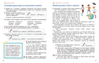 29
28
Г О В О Р И М О І С Л У Х А Є М О
В Ч И М О М О В У
ПЕРЕКАЗУЄМО ТЕКСТ ТВОРЧО
1. Прочитайте. На скільки частин можна поділити
текст? Про що йдеться в кожній частині?
Урок географії був на майданчику. Матеуш
викотив на майданчик великого глобуса, що
мав правити за м’яча, поділив усіх нас на
дві команди й наказав стати так, як під час
гри у футбол. Матеуш був за суддю. Він га-
сав слідом за гравцями й свистів, коли
хтось із нас давав фука. Гра полягала в
тому, щоб, підфутболюючи глобуса, водночас вигукувати назву того
міста, ріки чи гори, в які поціляв носок черевика.
За Матеушевим сигналом гра почалася. Ми бігали за глобусом і
щосили гамселили по ньому ногами. За кожним ударом хтось із грав-
ців вигукував:
— Рим! — Австралія! — Лондон! — Татри! — Київ! — Вісла! — Бер-
лін! — Греція!
Матеуш раз у раз свистів, бо виявлялося, що Антоній замість Гре-
ції вигукнув «Швеція», Альберт переплутав Крим і Рим, а Анаста́зі
Африку сприйняв за Балтійське море.
Ми були в захваті від цієї гри, штовхали один одного, падали, ви-
гукували назви міст, країн, морів. У Матеуша збігав із дзьоба піт.
Я  хекав, мов ковальський міх. А проте знань із географії тут я на-
брався куди більше, ніж у двох попередніх школах, де навчався
протягом трьох років.
2. Випишіть усі географічні назви. У дужках за-
значте, що вони називають.
3. Перечитайте перший абзац. А Розкажіть від імені Адама Незгодки,
як ви грали в географічний футбол. Б Уявіть, що ви Матеуш. Поясніть
дітям, як грати в географічний футбол. Використовуйте спонукальні
речення. В Складіть правила гри в географічний футбол. Уживайте діє-
слова в початковій формі (треба поділитися…, ви маєте стати…).
6. Спишіть, розкриваючи дужки.
М(’я, йа)ч, фу(т, д)бол, в(е, и)ликий, ч(е, и)р(е, и)вик, су(д, дд)я,
св(е, и)стіти, дз(ьо, о)б, г(е, и)ографія.
СТАВИМО ДІЄСЛОВА В ПОЧАТКОВУ ФОРМУ
1. Знайдіть на с. 27 речення — відповідь на запитання: «Чого навчив пан Ляпка
своїх учнів на уроках літеров’язання?» Спишіть його. Підкресліть дієслова
в початковій формі.
2. Доберіть антоніми до дієслів у по-
чатковій формі. Позначте частину
слова, яка змінюється.
Згорнути, поєднати, розплутати, зав’язати.
3. Знайдіть спільне і відмінне в парах дієслів. Назвіть дієслова в початковій формі.
прилетіли — прилетіти прилітали — прилітати
вигадав — вигадати вигадував — вигадувати
гукнула — гукнути гукала — гукати
! Які із дієслів називають завершену дію, а які — незавершену?
! Випишіть дієслова в початковій формі, розберіть їх за будовою.
4. Випишіть 5 дієслів із тексту на с. 27. Поставте їх у початкову форму і запи-
шіть парами за зразком.
5. Спишіть фразеологізми, поставивши
дієслова в початкову форму.
Як у воду дивився, байдики
бив, мало каші з’їли, п’ятами на-
кивали, каламутила воду, варила
воду, слова на вітер ки́дали, зуби
на полицю поклав.
! Поясніть значення фразеологізмів,
використавши слова в рамці.
6. Знайдіть і запишіть 5 фразеологіз-
мів із дієсловами в початковій формі.
Згорнути — розгорнути, …
Рим (місто), …
Промовив (що зробив?) — (що зробити?) промовити
Прилетіти (що зробити?), прилітати (що робити?), …
Щось передбачати; вно-
сити неспокій; знущатися
з когось, прискіпуватися,
вередувати; голодувати;
втекти; ледарювати; го-
ворити безвідповідально,
даремно; бути дуже мо-
лодим, недосвідченим.
 