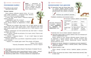 31
30
П И Ш Е М О П Р А В И Л Ь Н О
Ч И ТА Є М О І О Б Г О В О Р Ю Є М О
ВИЗНАЧАЄМО ЧАС ДІЄСЛІВ
РОЗУМІЄМО БАЙКУ
1. Які байки ви вже читали?
Прочитайте байку Езопа.
Лисиця і ворона
Якось ворона побачила шматок м’яса. «О, я сьо-
годні добре пообідаю!» — втішилася вона. Вхопила
м’ясо та й злетіла на високе дерево.
А внизу саме лисиця біжить. Побачила ворону й
мовить улесливо:
— Добридень, орле! Як ся маєш?
Ворона не відповіла, бо тримала в дзьобі
м’ясо. Лисиця нітрохи не образилася, а співа-
ла далі.
— Вибачай, що називаю тебе орлом. Але ти куди гарніша за орла!
Жоден птах не має таких чорних крил і таких прегарних очей! Чому
над птахами царює орел? Хіба зрівняється він з тобою красою та ро-
зумом?
Ворона запишалася, аж пір’я розпустила від такої мови. А лисиця
заспівала вже іншої:
— Та ворона і дзьоба не розтулить, бо не має голосу. Птахи не ви-
беруть німого царя.
— Кар-р-р! — каркнула ворона. — То це я німа? Зараз же проси
пробачення! Кар-р-р!!!
Схопила лисиця м’ясо, що випало з воронячого дзьоба, та й засмі-
ялася глузливо:
— Вороно, ти й справді дуже гарна! Лиш розуму тобі бракує.
Переказ Піпіні Цімікалі.
Переклад Володимира Забаштанського, Анатолія Чердаклі
2. Чому Лисиця почала вихваляти Ворону? Чому Ворона їй повірила? Яка мо-
раль байки?
3. Якими прикметниками можна охарактеризувати ворону, а якими — лисицю?
4. Випишіть ключові дієслова і перекажіть байку з їхньою допомогою.
5. Намалюйте до байки комікс. Зі скількох малюнків він складатиметься?
Байка — невеликий по-
вчальний твір. Її героями
часто є тварини, які пово-
дяться, як люди, і втілюють
якусь людську рису.
1. Перечитайте перші два абзаци байки «Воро-
на і лисиця». Знайдіть дієслова. Визначте
час кожного дієслова. Поясніть, чому вжито
дієслова різного часу. Запишіть за зразком.
Побачила (що зробила?) минулий.
! Доберіть синоніми до слів втішилася, мовить.
2. Розгляньте таблицю. Доберіть свої приклади.
Теперішній
час
що робить? біжить
Минулий
час
що робив?
що зробив?
біг,
добіг
Майбутній
час
що буде робити?
що робитиме?
що зробить?
буде бігти,
бігтиме,
добіжить
! Дієслова якого часу не можуть виражати завершену дію?
3. Прочитайте переказ байки. Як можна замінити слово, яке повторюється?
Запишіть відредагований текст.
Біжить лисиця по лісу. Лисиця побачила ворону. Лисиця хоті-
ла виманити у ворони шматок м’яса. Лисиця спочатку буде
хвалити ворону. Потім лисиця ображатиме ворону. Зрештою
лисиця доб’ється свого.
! Визначте час дієслів. Завершену чи незавершену дію вони виражають?
! Підкресліть граматичні основи в кожному реченні. Якими частинами
мови вони виражені?
4. Напишіть диктант у парі.
М’ясо, лисиця, сьогодні, злетіла, тримала, дерево, розтулить,
не має.
5. Складіть три речення про ворону з байки, використавши дієслова у фор-
мі трьох часів.
Дієслова змінюються
за часами — бувають
у формі теперішньо-
го, минулого або
майбутнього часу.
 