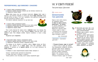 43
42
ПЕРЕВІРЯЄМО, ЩО ВМІЄМО І ЗНАЄМО
А 1.  Спишіть байку, розкриваючи дужки.
2.  Випишіть виділені дієслова, запишіть до них питання, позначте час.
3. Підкресліть мораль байки.
Мала баба курку, яка (щ, шч)одня (не)слася. Думає баба: дам я
куро(чц, цц)і більше ячменю, то вона ще ліпше буде (не)стися. Буде
аж два яєчка на день. Та й так і зробила. Але курочка потовщала й
більше (не)знесла жодного яйця.
Хто багато забагає, втратить те, що вже має.
Б 1.  Спишіть байку, розкриваючи дужки.
2.  Випишіть виділені дієслова, позначте їх час, число, особу.
3. Підкресліть граматичну основу в першому реченні.
4. Підкресліть мораль байки.
Пес із м(’я, йа)сом біг через потік і побачив свою тінь (у)воді. Він
гадав, що то другий пес із м(’я, йа)сом біжить. Впустив своє, щоб
відбити чуже. Але обидва згубив. Одного (не)було, а інше у воду
впало.
Жадібний двічі втратить.
В 1.  Прочитайте байку. Спишіть, розкриваючи дужки.
2.  Випишіть виділені дієслова, позначте їх час, число, особу.
3. Підкресліть граматичну основу в першому реченні.
Сів комар на ріг бикові та дзи(жч, щ)ить. Каже комар до бика:
«Може, тобі тяжко? То я пол(е, и)чу». Але бик відповів: «Мені
байдуже. Я (не)чув, як ти прил(е, и)етів, та й не хв(е, и)лююся, чи
пол(е, и)тиш».
4. Виберіть із трьох запропонованих мораль байки. Запишіть її.
Часом і малий може допомогти великому.
Є люди, від яких ні шкоди, ні користі.
Тяжка робота стає легшому, коли поряд справжній друг.
ВИЗНАЧАЄМО
ЧАС ДІЄСЛІВ
Кури в полі сіють просо,
як заведено давно.
А півні те просо косять,
решетують 1
на пшоно.
Із пшона наварять каші
жовторотій дітлашні...
Виростуть курчата наші,
стануть кури та півні —
і почнеться все спочатку,
все спочатку по порядку:
кури сіятимуть просо…
Іван Світличний
1
Решетувати — просіювати
крізь сито.
В Ч И М О М О В У
VІ. У СВІТІ ПОЕЗІЇ
Такі різні вірші. Дієслово
1. Прочитайте два вірші. Що в них
спільного? Чому такі вірші нази-
вають безконечниками?
2. Виберіть один із віршів і навчіть-
ся виразно читати.
3. Випишіть з одного вірша дієсло-
ва, поставте до них питання,
позначте їхні час, особу та число.
4. Спишіть виділені речення. Пояс-
ніть уживання розділових знаків.
Підкресліть граматичні основи.
5. Із вірша Олега Орача випишіть
слова, споріднені з дієсловом
літати. Позначте в них корінь.
— Пташко-літашко, куди ти летиш?
— Лечу я, лечу я туди, де комиш.
Три комишинки гніздечко хитають,
шестеро сірих яєчок гойдають.
Вигрію, витішу шість пташенят,
шестеро любих літашенят.
Будуть мої літашата літати,
будуть і їх дітлашата питати:
«Пташко-літашко, куди ти летиш?»
Олег Орач
 
