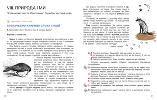 61
60
ВИЗНАЧАЄМО КЛЮЧОВІ СЛОВА І ПОДІЇ
1. Прочитайте текст. Яка його тема й основна думка?
Ворони — вони такі...
Якось я сидів на балконі, знічев’я спостерігав, що робиться у дво-
рі. На сусідньому балконі сиділа старенька бабуся, а під її балконом
походжали го́луби: видно, звикли, що бабуся їх підгодовує.
Ось бабуся кинула голубам підгорілу хлібну шкоринку. Ті спершу
накинулись на неї, а потім розбіглися, розчаровані: суха шкоринка, не
вдзьо́бне́ш. А я помітив, як на стовпі навпроти мого балкона притаї-
лася стара ворона. Невже вона помітила шкоринку і теж хоче
поласувати? Ну-ну, думаю, спробуй, голуби вже наїлися...
Ворона справді спустилася на землю і
клюнула шкоринку. Суха. Перевернула її,
ще раз дзьобнула, а там ще сухіша.
Думав, полетить собі. Аж ні, схопила
шкоринку і полетіла до воріт, де після
дощу саме була калюжа. Кинула шкорин-
ку у воду, разів зо три перевернула, щоб
таки намокла, і оглянулась, чи ніхто не
претендує на її здобич. Ні, дітвора грала-
ся далеко, а голуби розбрелися попід
деревами. Тоді, вдоволена, спритно вхо-
пила мокру шкоринку дзьобом, повернулася на свій стовп та й
захо́дилася ласувати... Хіба не розумниця?
Якось увечері я годував надворі свого Рекса. Той швидко справив-
ся із короткою вечерею, але в мисці залишив недоїдений шматок
хліба.
Г О В О Р И М О І С Л У Х А Є М О
VІІІ. ПРИРОДА І МИ
Порівнюємо тексти. Прислівник. Службові частини мови
Це, видно, помітили зголоднілі ворони й од-
разу опустилися на траву. Але тільки одна з
них наблизилась до собачої посудини, як Рекс
загарчав і кинувся на неї. Ворони злякано роз-
летілися.
Посідали на деревах у другому кінці двору,
потім знову полетіли до миски. Та пожадливий
пес і тут одігнав непроханих.
Тоді сталося несподіване. За третім разом
зграйка розділилася. Дві ворони полетіли до
миски, але сіли на такій відстані, що Рекс не
звернув на них уваги. А третя раптом, зробив-
ши коло, сіла позаду собаки і щосили дзьобнула
його в хвіст. Той зі страху та від болю крутнув-
ся, кинувся, щоб упіймати нахабу, а тим часом
дві ворони плигнули до миски, вхопили хліб —
і на дерево. Отакі ворони молодці!
Дмитро Прилюк
2. А Поясніть заголовок. Придумайте свій заголовок до тексту.
Б Чи зрозуміло, як ставиться автор до того, що він описує? З чого ви
зробили такий висновок?
В Поясніть значення слів. Якщо потрібно, зверніться до словника.
Знічев’я, шкоринка, нахаба, зграйка, захо́дитися (ласувати),
пожадливий.
3. Прочитайте виразно третій абзац, виділяючи слова, на які падає логіч-
ний наголос. Слова якої частини мови ви найчастіше виділяли голосом?
(Підказка: зверніть увагу на тип тексту).
4. Випишіть із третього абзацу ключові слова — спочатку іменники, а потім
дієслова. Перекажіть абзац, використавши виписані слова.
5. На скільки частин можна поділити текст? Доведіть свою думку.
6. Намалюйте комікс до другої частини тексту. Скільки малюнків вам по-
трібно, щоб передати зміст?
7. Порівняйте та обговоріть свої малюнки. Якщо потрібно, зробіть виправ-
лення.
8. Підготуйтеся переказувати другу частину тексту за допомогою створе-
них коміксів.
 