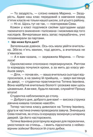 9
— То заздрість, — слізно кивала Марина. — Зазд-
рість. Адже наш клас передовий з навчання серед
п’ятих класів не тільки нашої школи, а й усього району.
— Ні-ні. Щось тут не так, — повторював Сева.
Кожен у класі поділився своїми здогадами щодо
таємничого зникнення «талісмана» і можливих від того
наслідків. Вичерпавши весь запас передбачень, учні
позавмирали за партами.
 Що може бути далі?
Зателенькав дзвінок. Ось-ось мала увійти вчитель-
ка. Збігло п’ять хвилин, тоді десять, а вчителька не
з’явилася.
— А я вам казала, — зауважила Марина. — Поча-
лося!
Однокласники сполохано перезирнулися. Раптом
із коридору почулися кроки, а за мить до класу уві-
йшов завуч.
— Діти, — почав він, — ваша вчителька сьогодні від-
просилася, а на заміну їй прийшла, — завуч виглянув
за двері, — студентка-практикантка Тетяна Іванівна.
Вона майбутня вчителька біології і розкаже вам щось
цікавеньке. А ви вже, будьте ласкаві, слухайте! Прошу
вітати!
Студентка наблизилася до столу.
— Доброго дня, доброго дня вам! — висока струнка
дівчина кивала головою навсібіч.
Тепер частина класу дивилася на Тетяну Іванівну,
друга ж частина очима проводжала завуча. Зненацька
Сева помітив, як хтось із коридору зазирнув у шпарину
дверей. Це його насторожило.
Тетяна Іванівна розгорнула журнал для переклички,
умостилася на стілець… і вмить підскочила з неймо-
вірним зойком! Волосся їй стало дибки.
 