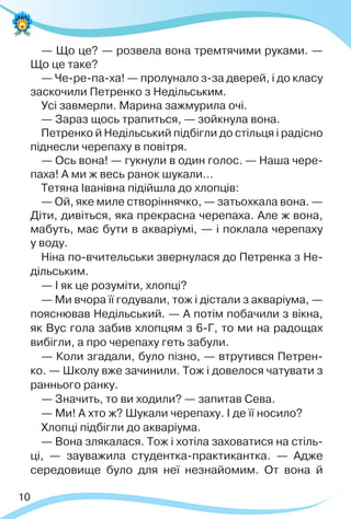 10
— Що це? — розвела вона тремтячими руками. —
Що це таке?
— Че-ре-па-ха! — пролунало з-за дверей, і до класу
заскочили Петренко з Недільським.
Усі завмерли. Марина зажмурила очі.
— Зараз щось трапиться, — зойкнула вона.
Петренко й Недільський підбігли до стільця і радісно
піднесли черепаху в повітря.
— Ось вона! — гукнули в один голос. — Наша чере-
паха! А ми ж весь ранок шукали…
Тетяна Іванівна підійшла до хлопців:
— Ой, яке миле створіннячко, — затьохкала вона. —
Діти, дивіться, яка прекрасна черепаха. Але ж вона,
мабуть, має бути в акваріумі, — і поклала черепаху
у воду.
Ніна по-вчительськи звернулася до Петренка з Не-
дільським.
— І як це розуміти, хлопці?
— Ми вчора її годували, тож і дістали з акваріума, —
пояснював Недільський. — А потім побачили з вікна,
як Вус гола забив хлопцям з 6-Г, то ми на радощах
вибігли, а про черепаху геть забули.
— Коли згадали, було пізно, — втрутився Петрен-
ко. — Школу вже зачинили. Тож і довелося чатувати з
раннього ранку.
— Значить, то ви ходили? — запитав Сева.
— Ми! А хто ж? Шукали черепаху. І де її носило?
Хлопці підбігли до акваріума.
— Вона злякалася. Тож і хотіла заховатися на стіль-
ці, — зауважила студентка-практикантка. — Адже
середовище було для неї незнайомим. От вона й
 
