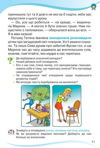 11
принишкла тут та й довго не могла б сидіти, якби вас
відпустили з цього уроку.
— Ох, усе що робиться — на краще, — видихну-
ла Марина. — А могло й бути значно гірше. Нам по-
щастило з талісманом, — обернулася вона до всіх. —
Я ж вам казала!
Потому Тетяна Іванівна заходилася розповідати
дітям про загадковий світ плазунів. Усі її уважно слуха-
ли. Та лише Сева думав про забитий Вусом гол, а ще
Марина час до часу додавала до вчительських слів,
мовляв, пам’ятайте, яка мудра в нас черепаха.
 Де відбувався описаний випадок?
 Назвè дійових осіб оповідання.
 Хто з них сіяв /сіяла паніку, хто звинувачував /звинува-
чувала себе в тому, що черепаха зникла? Хто насправді
завинив/завинила?
 Чи справдилися твої очікування щодо подальшого
розвитку подій?
 Які епізоди тексту відображено на малюнках?
 Знайдіть в оповіданні зачин, основну частину, кінцівку.
 Як ви розумієте виділені вислови? Доберіть до них
близькі за значенням.
 
