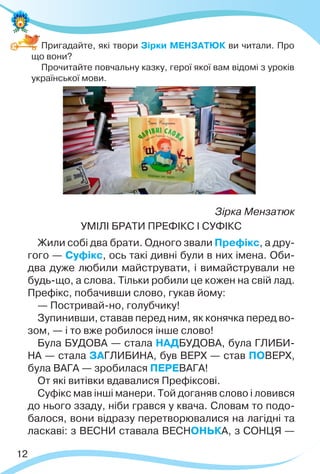 12
Пригадайте, які твори Зірки МЕНЗАТЮК ви читали. Про
що вони?
Прочитайте повчальну казку, герої якої вам відомі з уроків
української мови.
Зірка Мензатюк
УМІЛІ БРАТИ ПРЕФІКС І СУФІКС
Жили собі два брати. Одного звали Префікс, а дру-
гого — Суфікс, ось такі дивні були в них імена. Оби-
два дуже любили майструвати, і вимайстрували не
будь-що, а слова. Тільки робили це кожен на свій лад.
Префікс, побачивши слово, гукав йому:
— Постривай-но, голубчику!
Зупинивши, ставав перед ним, як конячка перед во-
зом, — і то вже робилося інше слово!
Була БУДОВА — стала НАДБУДОВА, була ГЛИБИ-
НА — стала ЗАГЛИБИНА, був ВЕРХ — став ПОВЕРХ,
була ВАГА — зробилася ПЕРЕВАГА!
От які витівки вдавалися Префіксові.
Суфікс мав інші манери. Той доганяв слово і ловився
до нього ззаду, ніби грався у квача. Словам то подо-
балося, вони відразу перетворювалися на лагідні та
ласкаві: з ВЕСНИ ставала ВЕСНОНЬКА, з СОНЦЯ —
 