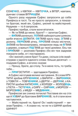 13
СОНЕЧКО, з КВІТКИ — КВІТОЧКА, а ВІТЕР, навпаки,
дужчав і ставав ВІТРИЩЕМ.
Одного разу надумав Суфікс запросити до себе
Префікса в гості. Та не просто запросити, а показа-
ти братові, який він, Суфікс, умілий та майстерний.
Надумав — то й запросив.
Префікс прибув, стали вони вітатися.
— Як ти ЇХАВ до мене, брате? — запитав Суфікс.
— ВИЇХАВ раненько, ПОЇХАВ найкоротшим шляхом,
щоби вчасно ДОЇХАТИ. ОБ’ЇХАВ круту гору, З’ЇХАВ у
долину, ПЕРЕЇХАВ річку, ПРОЇХАВ кілька містечок,
ЗАЇХАВ на бензозаправку, ненароком ледь не В’ЇХАВ
у дерево, а врешті ПІД’ЇХАВ до твоєї домівки. Ось так
і ПРИЇХАВ! — розповів Префікс (бо він теж задумав
показати себе, от і постарався).
«Ох і вмілий у мене брат! Ти диви, скільки слів змай-
стрував з одного-єдиного слова: більше десятка!» —
подумав Суфікс, а вголос сказав:
— Прошу, брате, до столу. Ти в мене гість, то треба
тебе…
— ПРИГОСТИТИ! — здогадався Префікс.
А Суфікс наготував велике частування. Зі слова КРУ-
ТИТИ зробив КРУЧЕНИКИ, з ВАРИТИ — ВАРЕНИКИ,
з ТОВКТИ — ТОВЧЕНИКИ, з ДЕРТИ — ДЕРУНИ, з КА-
ПУСТИ зробив КАПУСНЯК, з ХОЛОДУ — ХОЛОДЕЦЬ,
з ТІСТА — ТІСТЕЧКА, з СИРУ — СИРНИК, з МОРОЗУ —
МОРОЗИВО, з МЕДУ — МЕДІВНИК…
Префіксові аж слинка потекла! Поставив він на стіл
ще й УЗВАР до братових ВАРЕНИКІВ, та й стали вони
частуватися.
— Майстерний ти, брате! Ох і майстерний! — ви-
знав Префікс. — А скажи-но, чи не ти з ШИНИ зробив
ШИНКУ?
 