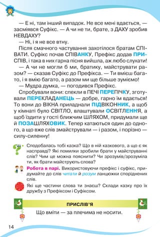 14
— Е ні, там інший випадок. Не все мені вдається, —
засміявся Суфікс. — А чи не ти, брате, з ДАХУ зробив
НЕВДАХУ?
— Ні, і я не все втну.
Після смачного частування захотілося братам СПІ-
ВАТИ. Суфікс почав СПІВАНКУ, Префікс додав ПРИ-
СПІВ, і така в них гарна пісня вийшла, аж любо слухати!
— А чи не могли б ми, братику, майструвати ра-
зом? — сказав Суфікс до Префікса. — Ти вмієш бага-
то, і я вмію багато, а разом ми ще більше зуміємо!
— Мудра думка, — погодився Префікс.
Спробували вони: спекли в ПЕЧІ ПЕРЕПІЧКУ, зготу-
вали ПЕРЕКЛАДАНЕЦЬ — добре, гарно їм вдається!
То вони до ВІКНА приладнали ПІДВІКОННИК, а щоб
у кімнаті було СВІТЛО, влаштували ОСВІТЛЕННЯ, а
щоб їздити у гості ближчим ШЛЯХОМ, придумали ще
й ПОЗАШЛЯХОВИК. Тепер катаються один до одно-
го, а що вже слів змайстрували — і разом, і порізно —
силу-силенну!
 Сподобалась тобі казка? Що в ній казкового, а що є як
насправді? Які помилки зробили брати у майструванні
слів? Чим це можна пояснити? Чи зрозумів/зрозуміла
ти, як брати майструють слова?
 Робота в парі. Використовуючи префікс і суфікс, при-
думайте до слів читати й розум ланцюжки споріднених
слів.
 Які ще частини слова ти знаєш? Склади казку про їх
дружбу з Префіксом і Суфіксом.
ПРИСЛІВ’Я
Що вміти — за плечима не носити.
 