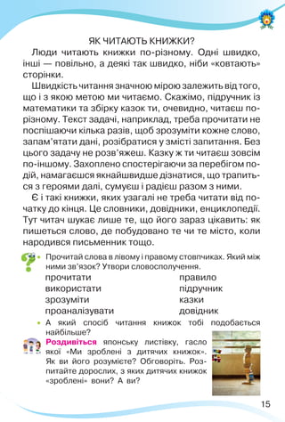 15
ЯК ЧИТАЮТЬ КНИЖКИ?
Люди читають книжки по-різному. Одні швидко,
інші — повільно, а деякі так швидко, ніби «ковтають»
сторінки.
Швидкість читання значною мірою залежить від того,
що і з якою метою ми читаємо. Скажімо, підручник із
математики та збірку казок ти, очевидно, читаєш по-
різному. Текст задачі, наприклад, треба прочитати не
поспішаючи кілька разів, щоб зрозуміти кожне слово,
запам’ятати дані, розібратися у змісті запитання. Без
цього задачу не розв’яжеш. Казку ж ти читаєш зовсім
по-іншому. Захоплено спостерігаючи за перебігом по-
дій, намагаєшся якнайшвидше дізнатися, що трапить-
ся з героями далі, сумуєш і радієш разом з ними.
Є і такі книжки, яких узагалі не треба читати від по-
чатку до кінця. Це словники, довідники, енциклопедії.
Тут читач шукає лише те, що його зараз цікавить: як
пишеться слово, де побудовано те чи те місто, коли
народився письменник тощо.
 Прочитай слова в лівому і правому стовпчиках. Який між
ними зв’язок? Утвори словосполучення.
прочитати правило
використати підручник
зрозуміти казки
проаналізувати довідник
 А який спосіб читання книжок тобі подобається
найбільше?
 Роздивіться японську листівку, гасло
якої «Ми зроблені з дитячих книжок».
Як ви його розумієте? Обговоріть. Роз-
питайте дорослих, з яких дитячих книжок
«зроблені» вони? А ви?
 