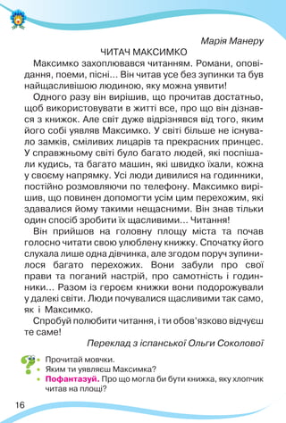 16
Марія Манеру
ЧИТАЧ МАКСИМКО
Максимко захоплювався читанням. Романи, опові-
дання, поеми, пісні… Він читав усе без зупинки та був
найщасливішою людиною, яку можна уявити!
Одного разу він вирішив, що прочитав достатньо,
щоб використовувати в житті все, про що він дізнав-
ся з книжок. Але світ дуже відрізнявся від того, яким
його собі уявляв Максимко. У світі більше не існува-
ло замків, сміливих лицарів та прекрасних принцес.
У справжньому світі було багато людей, які поспіша-
ли кудись, та багато машин, які швидко їхали, кожна
у своєму напрямку. Усі люди дивилися на годинники,
постійно розмовляючи по телефону. Максимко вирі-
шив, що повинен допомогти усім цим перехожим, які
здавалися йому такими нещасними. Він знав тільки
один спосіб зробити їх щасливими… Читання!
Він прийшов на головну площу міста та почав
голосно читати свою улюблену книжку. Спочатку його
слухала лише одна дівчинка, але згодом поруч зупини-
лося багато перехожих. Вони забули про свої
прави та поганий настрій, про самотність і годин-
ники… Разом із героєм книжки вони подорожували
у далекі світи. Люди почувалися щасливими так само,
як і Максимко.
Спробуй полюбити читання, і ти обов’язково відчуєш
те саме!
Переклад з іспанської Ольги Соколової
 Прочитай мовчки.
 Яким ти уявляєш Максимка?
 Пофантазуй. Про що могла би бути книжка, яку хлопчик
читав на площі?
 