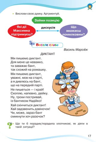 17
Займи позицію
Які дії
Максимка
підтримуєш?
Що
вважаєш
помилковим?
дискусія
Веселе слово
Василь Марсþк
ДИКТАНТ
Ми пишемо диктант.
Для мене це неважко,
та заважає бант,
так схожий на ромашку.
Ми пишемо диктант,
уважні, мов на старті,
а я дивлюсь на бант,
що на передній парті.
Не пишеться — і край!
Схоплю, напевно, двійку.
Ну, трохи постривай,
із бантиком Надійко!
Хай скінчиться диктант!
Хай задзвенить дзвіночок!
Чи, може, зараз бант
смикнути хоч разочок?
 Що ти б порадив/порадила хлопчикові, як діяти в
такій ситуації?
 Вислови свою думку. Аргументуй.
 