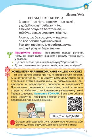 19
Давид Гóліа
РОЗУМ, ЗНАННЯ І СИЛА
Знання — це гість, а розум — це хазяїн,
у добрій спілці треба жити їм.
Хто має розум та багато знає, —
той буде завше сильним і міцним.
А сила, що без розуму, — недужа,
бо все робити буде навмання.
Тож для творіння, для роботи, друже,
виховуй розум і бери знання.
 Поміркуйте разом. Прочитайте перше речення.
Чому, на вашу думку, знанням і розуму треба жити,
у злагоді?
 Що поет сказав про силу без розуму? Прочитайте.
 До чого закликає автор в останніх двох рядках вірша?
ХОЧЕШ БУТИ ЧАРІВНИКОМ/ЧАРІВНИЦЕЮ КНИЖОК?
Ти вже багато знаєш про те, як створюються книжки.
А чи хотів/хотіла би ти в майбутньому долучитися до їх
створення: стати письменником чи письменницею, ре-
дактором чи редакторкою, видавцем чи видавчинею?
Пропонуємо подивитися мультфільм, який створила
студентка Київського національного університету імені
Тараса Шевченка Катерина ГОНЧАР. Вона вже обрала
свою майбутню професію і скоро стане
справжньою чарівницею книжок.
Склади свій сценарій мультфільму про хлопчика або
дівчинку, які не розуміли, для чого читати книжки.
https://cutt.ly/VgMXNtc
 