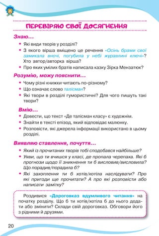 20
Знаю…
 Які види творів у розділі?

З якого вірша вміщено це речення «Осінь брами свої
замикала вночі, погубила у небі журавлині ключі»?
Хто автор/авторка вірша?

Про яких умілих братів написала казку Зірка Мензатюк?
Розумію, можу пояснити…

Чому різні книжки читають по-різному?

Що означає слово талісман?

Які твори в розділі гумористичні? Для чого пишуть такі
твори?
Вмію…

Довести, що текст «Де талісман класу» є художнім.

Знайти в тексті епізод, який відповідає малюнку.

Розповісти, які джерела інформації використано в цьому
розділі.
Виявляю ставлення, почуття…

Який із прочитаних творів тобі сподобався найбільше?

Уяви, що ти вчишся у класі, де пропала черепаха. Які б
прогнози щодо її зникнення ти б висловив/висловила?
Що порадив/порадила б?

Які захоплення ти б хотів/хотіла наслідувати? Про
які пригоди ще прочитати? А про які розповісти або
написати замітку?
ПЕРЕВIРЯЮ CВОI ДОСЯГНЕННЯ
Роздивися «Дороговказ вдумливого читання» на
початку розділу. Що б ти хотів/хотіла б до нього дода-
ти або змінити? Склади свій дороговказ. Обговори його
з рідними й друзями.
 