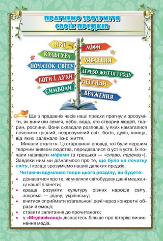 21
ПРАГНЕМО ЗРОЗУМІТИ
ПРАГНЕМО ЗРОЗУМІТИ
СВОЇХ ПРЕДКІВ
СВОЇХ ПРЕДКІВ
Ще з прадавніх часів наші предки прагнули зрозумі-
ти, як виникли земля, небо, вода, хто створив людей, тва-
рин, рослини. Вони складали розповіді, у яких намагалися
пояснити грізний, незрозумілий світ, богів, духів, явища,
від яких залежало їхнє життя.
Минали століття. Ці старовинні оповіді, які були першим
творчим виявом людства, передавалися із уст в уста. Їх по-
чали називати міфами (з грецької — «слово, переказ»).
Завдяки ним ми дізнаємося про те, що було на початку
світу, і краще зрозуміємо наших далеких предків.
Читаючи вдумливо твори цього розділу, ви будете:
 дізнаватися про те, як уявляли світобудову давні мешкан-
ці нашої планети;
 краще розуміти культуру різних народів світу,
зокрема — рідну, українську;
 вчитися сприймати узагальнені речі через конкретні об-
рази й емоції;
 ставити запитання до прочитаного;
 у «Медіавіконці» дізнаєтесь більше про історію виник-
нення медіа.
 